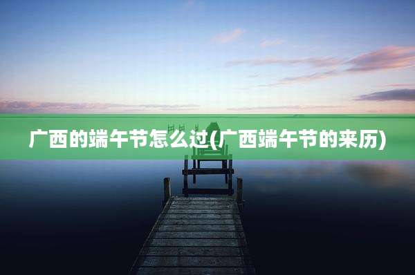 广西的端午节怎么过(广西端午节的来历)