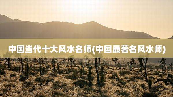 中国当代十大风水名师(中国最著名风水师)