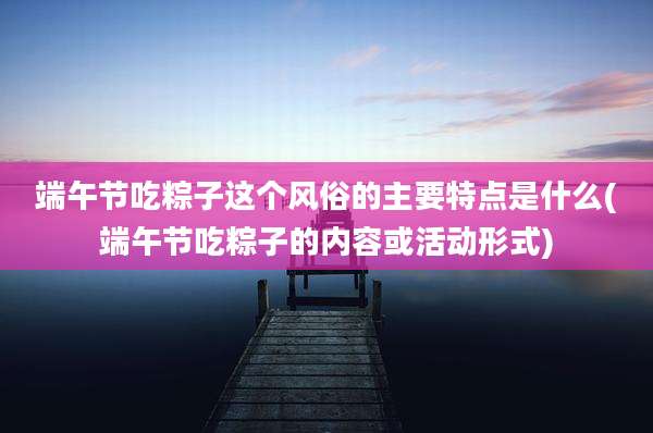 端午节吃粽子这个风俗的主要特点是什么(端午节吃粽子的内容或活动形式)