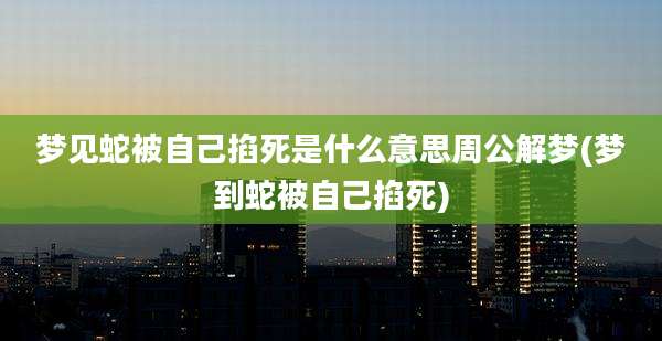 梦见蛇被自己掐死是什么意思周公解梦(梦到蛇被自己掐死)