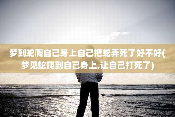 梦到蛇爬自己身上自己把蛇弄死了好不好(梦见蛇爬到自己身上,让自己打死了)