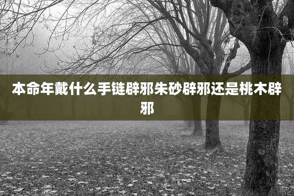 本命年戴什么手链辟邪朱砂辟邪还是桃木辟邪