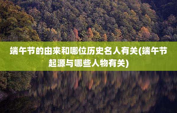 端午节的由来和哪位历史名人有关(端午节起源与哪些人物有关)