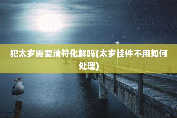 犯太岁需要请符化解吗(太岁挂件不用如何处理)
