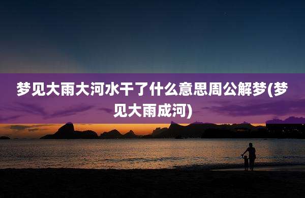 梦见大雨大河水干了什么意思周公解梦(梦见大雨成河)