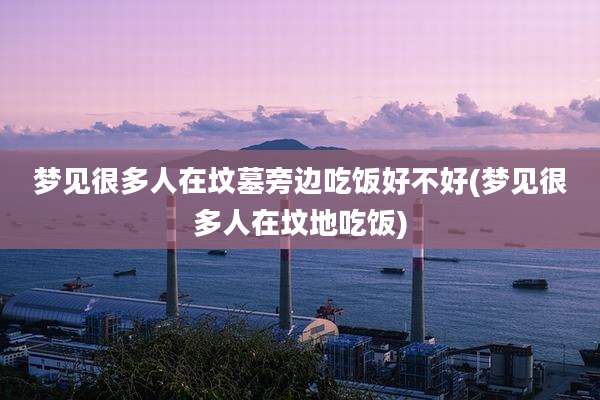 梦见很多人在坟墓旁边吃饭好不好(梦见很多人在坟地吃饭)