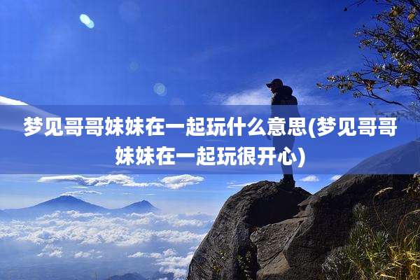 梦见哥哥妹妹在一起玩什么意思(梦见哥哥妹妹在一起玩很开心)