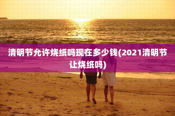 清明节允许烧纸吗现在多少钱(2021清明节让烧纸吗)