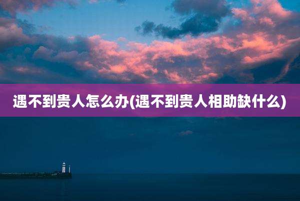 遇不到贵人怎么办(遇不到贵人相助缺什么)