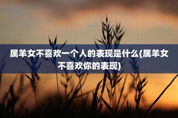 属羊女不喜欢一个人的表现是什么(属羊女不喜欢你的表现)