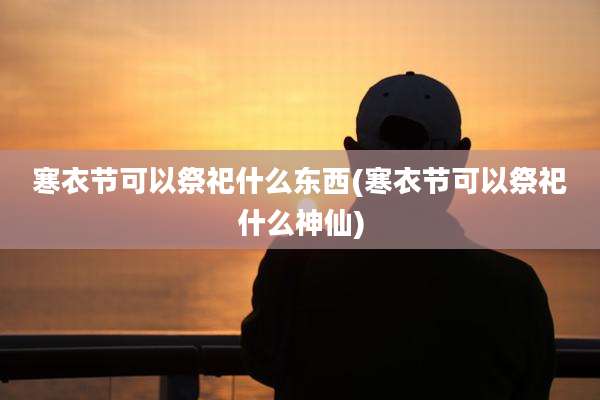 寒衣节可以祭祀什么东西(寒衣节可以祭祀什么神仙)