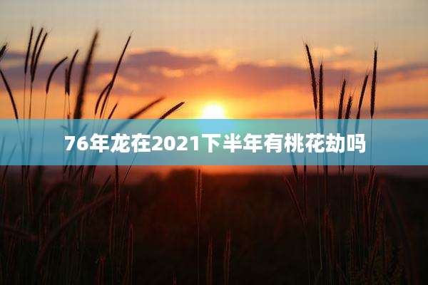 76年龙在2021下半年有桃花劫吗
