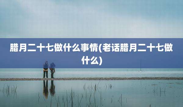 腊月二十七做什么事情(老话腊月二十七做什么)