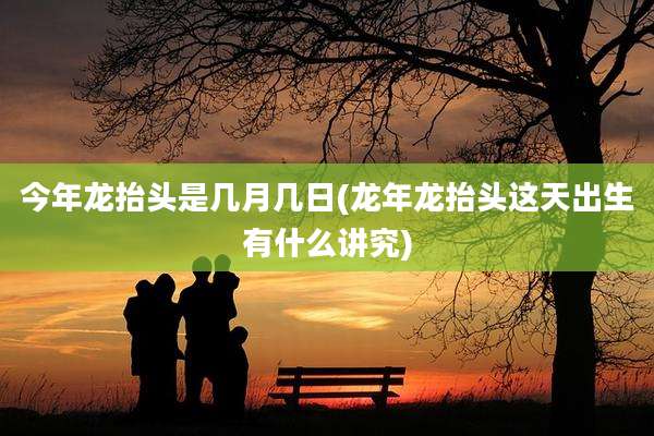 今年龙抬头是几月几日(龙年龙抬头这天出生有什么讲究)