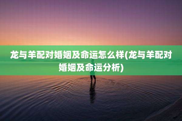 龙与羊配对婚姻及命运怎么样(龙与羊配对婚姻及命运分析)