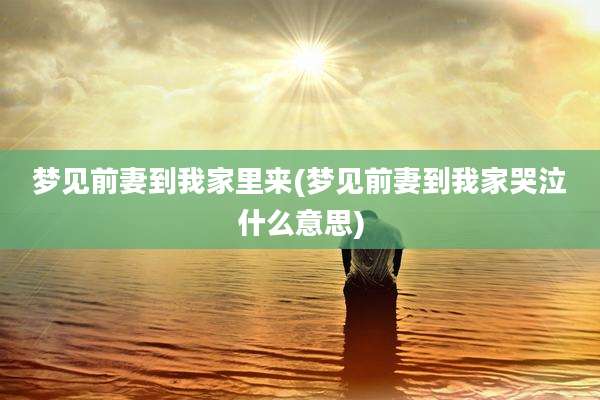 梦见前妻到我家里来(梦见前妻到我家哭泣什么意思)