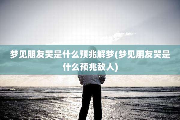 梦见朋友哭是什么预兆解梦(梦见朋友哭是什么预兆敌人)