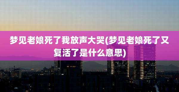 梦见老娘死了我放声大哭(梦见老娘死了又复活了是什么意思)