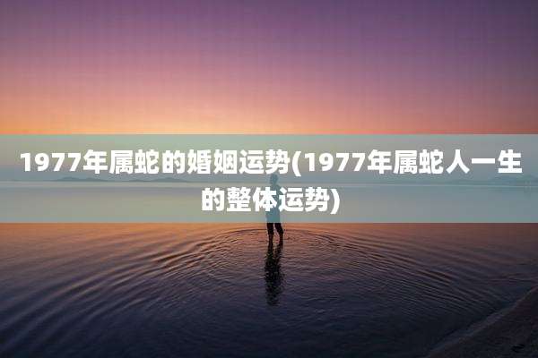 1977年属蛇的婚姻运势(1977年属蛇人一生的整体运势)