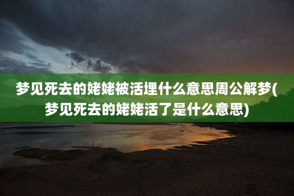 梦见死去的姥姥被活埋什么意思周公解梦(梦见死去的姥姥活了是什么意思)