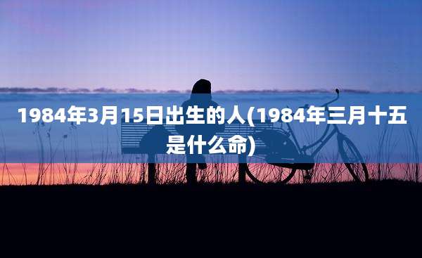 1984年3月15日出生的人(1984年三月十五是什么命)
