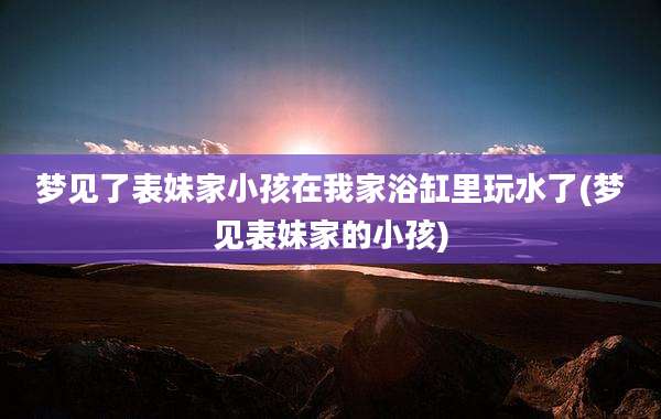 梦见了表妹家小孩在我家浴缸里玩水了(梦见表妹家的小孩)