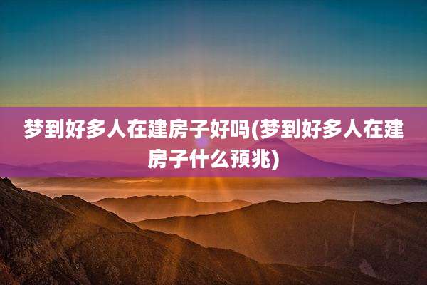 梦到好多人在建房子好吗(梦到好多人在建房子什么预兆)