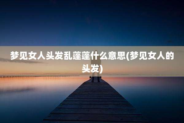 梦见女人头发乱蓬蓬什么意思(梦见女人的头发)