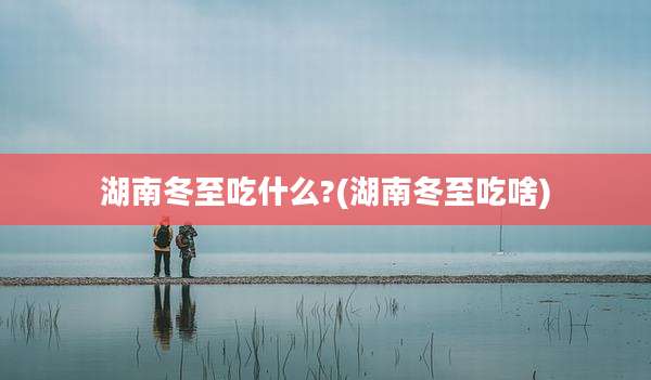 湖南冬至吃什么?(湖南冬至吃啥)