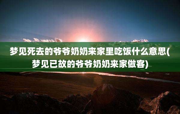梦见死去的爷爷奶奶来家里吃饭什么意思(梦见已故的爷爷奶奶来家做客)