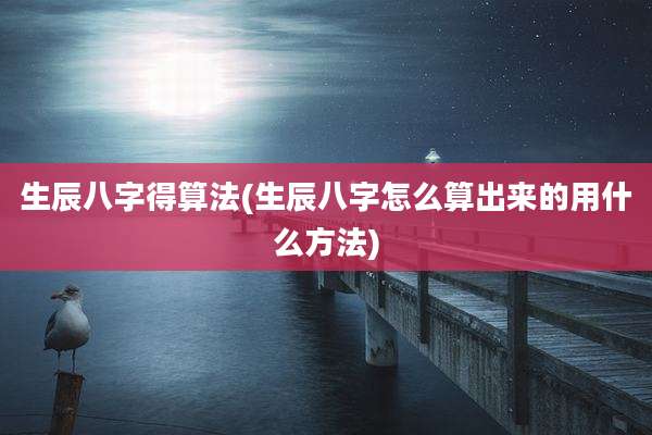 生辰八字得算法(生辰八字怎么算出来的用什么方法)