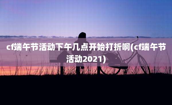 cf端午节活动下午几点开始打折啊(cf端午节活动2021)