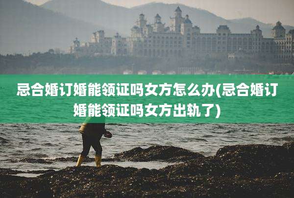 忌合婚订婚能领证吗女方怎么办(忌合婚订婚能领证吗女方出轨了)