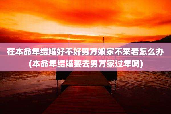 在本命年结婚好不好男方娘家不来看怎么办(本命年结婚要去男方家过年吗)