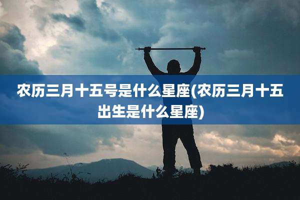 农历三月十五号是什么星座(农历三月十五出生是什么星座)