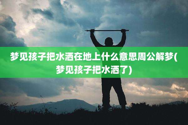 梦见孩子把水洒在地上什么意思周公解梦(梦见孩子把水洒了)