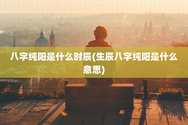 八字纯阳是什么时辰(生辰八字纯阳是什么意思)