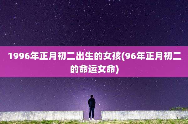 1996年正月初二出生的女孩(96年正月初二的命运女命)