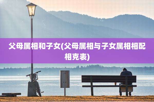 父母属相和子女(父母属相与子女属相相配相克表)