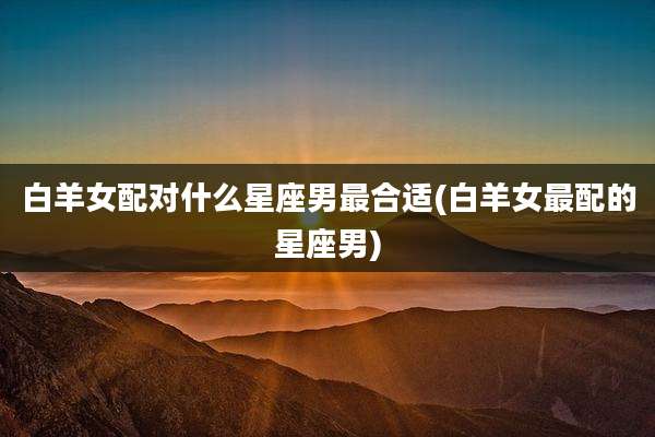 白羊女配对什么星座男最合适(白羊女最配的星座男)