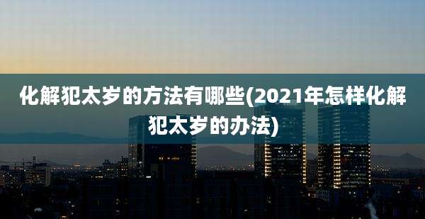 化解犯太岁的方法有哪些(2021年怎样化解犯太岁的办法)