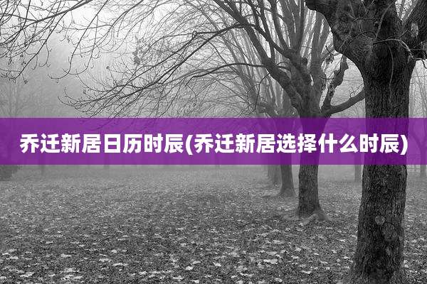 乔迁新居日历时辰(乔迁新居选择什么时辰)