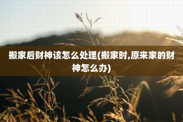 搬家后财神该怎么处理(搬家时,原来家的财神怎么办)