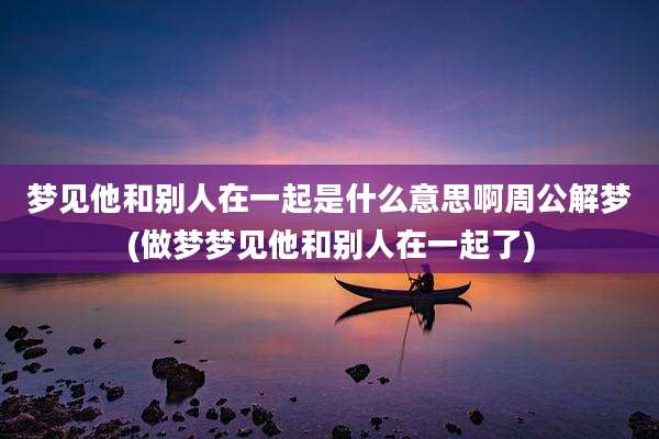 梦见他和别人在一起是什么意思啊周公解梦(做梦梦见他和别人在一起了)