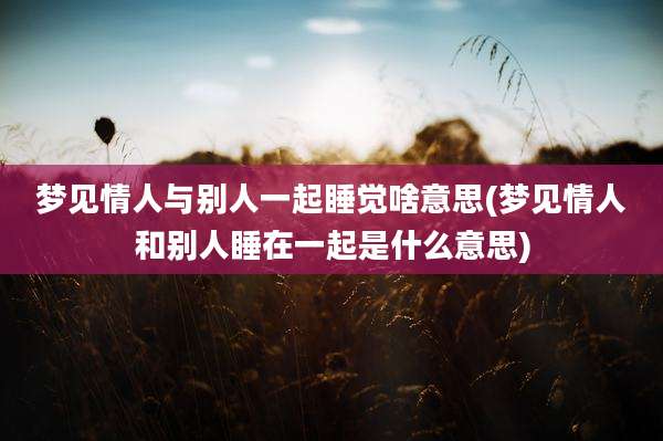 梦见情人与别人一起睡觉啥意思(梦见情人和别人睡在一起是什么意思)