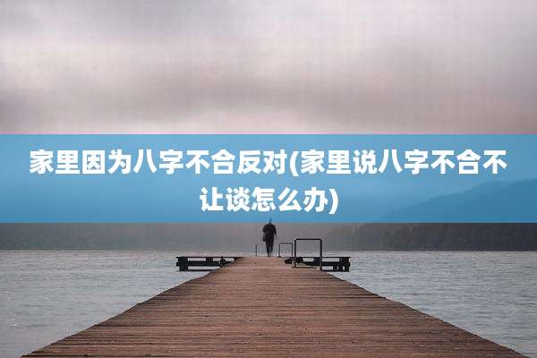 家里因为八字不合反对(家里说八字不合不让谈怎么办)