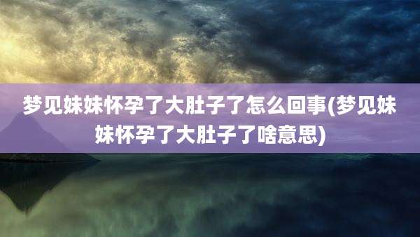 梦见妹妹怀孕了大肚子了怎么回事(梦见妹妹怀孕了大肚子了啥意思)