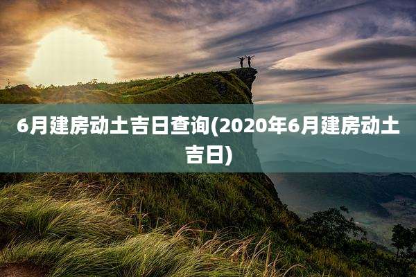 6月建房动土吉日查询(2020年6月建房动土吉日)