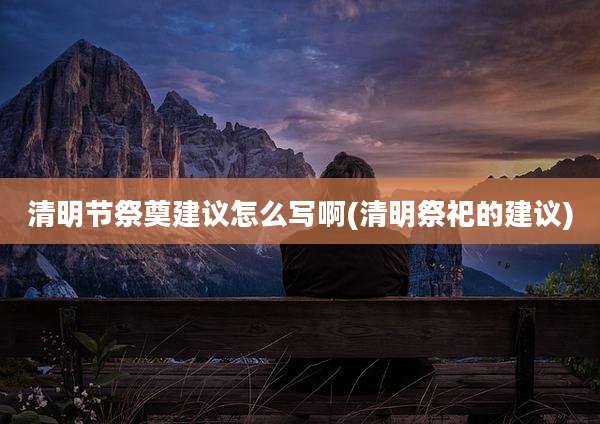 清明节祭奠建议怎么写啊(清明祭祀的建议)