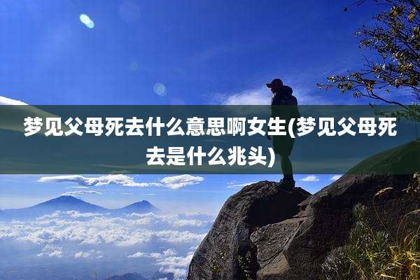 梦见父母死去什么意思啊女生(梦见父母死去是什么兆头)